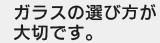 ガラスの選び方が大切です